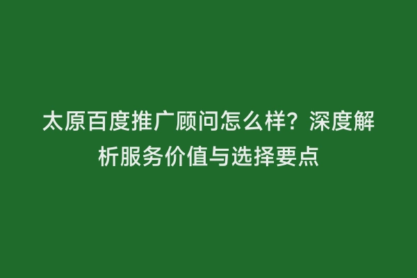 太原百度推广顾问怎么样？深度解析服务价值与选择要点