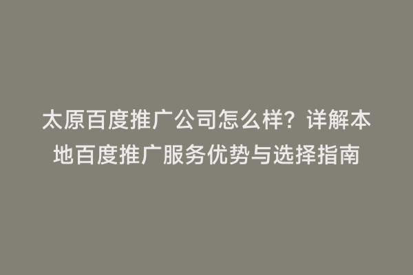 太原百度推广公司怎么样？详解本地百度推广服务优势与选择指南