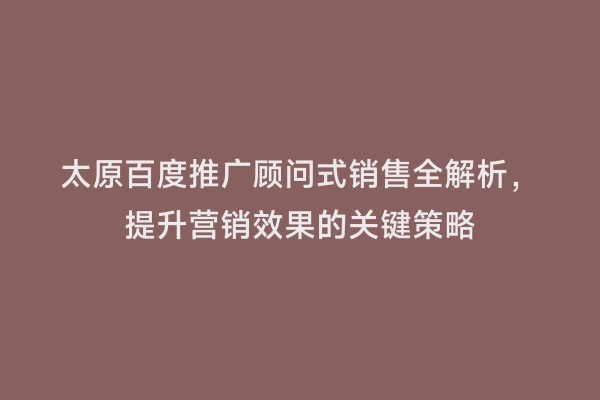 太原百度推广顾问式销售全解析，提升营销效果的关键策略