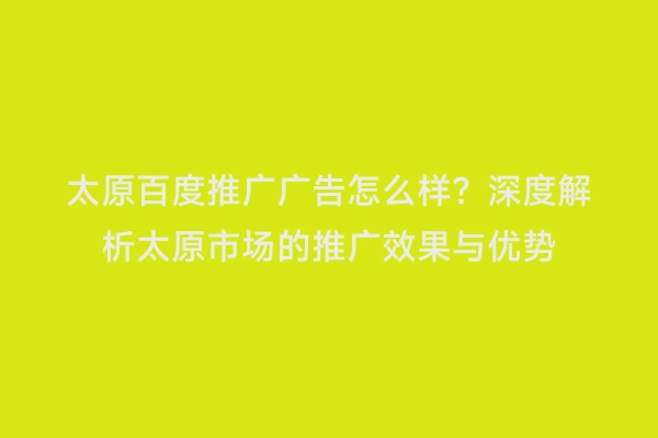 太原百度推广广告怎么样？深度解析太原市场的推广效果与优势