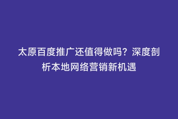 太原百度推广还值得做吗？深度剖析本地网络营销新机遇